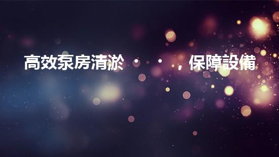 高效泵房清淤，保障設備穩(wěn)定運行